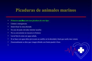 Picaduras de animales marinos
•

Primeros auxilios ante una picadura de este tipo:

•

Llamar a emergencias.

•

Inmovilizar la zona afectada

•

En caso de puás clavadas intentar sacarlas

•

No es conveniente no rascarse ni frotarse

•

Lavar bien la zona con agua salada,

•

Si se hace con agua dulce provocara un cambio en la densidad y hará que suelte mas veneno

•

Ocasionalmente se dice que vinagre diluido con limón puede ir bien.

•

 