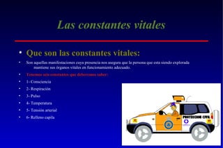 Las constantes vitales
• Que son las constantes vitales:
•

Son aquellas manifestaciones cuya presencia nos asegura que la persona que esta siendo explorada
mantiene sus órganos vitales en funcionamiento adecuado.

•

Tenemos seis constantes que deberemos saber:

•

1- Consciencia

•

2- Respiración

•

3- Pulso

•

4- Temperatura

•

5- Tensión arterial

•

6- Relleno capila

 