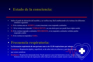 • Estado de la consciencia:
•

Indica el grado de afectación del encéfalo, y se verifica muy fácil estableciendo a la victima a los diferentes
estímulos siguientes

•

A- Si la victima esta en ALERTA, si esta consciente o nos responde a estímulos

•

V- Si la victima nos responde VERBALMENTE, no esta alerta pero nos puede hacer algún sonido

•

D- Si la victima responde a estímulos DOLOROSOS, si no responde a estímulos verbales podría
responder a dolor

•

N- Si la victima no responde a NADA.

•

• Frecuencia respiratoria:
•

La frecuencia respiratoria de una persona sana es de 12-20 respiraciones por minuto.

•

Taquipnea: Respiración rápida y superficial, se da sobre todo en esfuerzos y para las personas

•

que somos asmáticas

•

Bradipnea: Respiración demasiada lenta. Puede aparecer casos de hipotermia severa, intoxicaciones....
Solemos tener este tipo de respiración sobre todo por la noche cuando nuestro sueño es mas profundo.

 