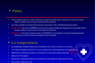 • Pulso:
•

Tomar el pulso equivale a medir la frecuencia cardíaca Se podrá tomar el pulso en las arterias carótida,
radial y la pedia ( esta en la parte central del dorso del pie).

•

Las cifras normales en el pulso de una persona sana están en 60 a 100 pulsaciones por minuto.

•

Taquicardia: Son mas de 100RPM, En este caso el corazón trabaja muy deprisa por lo que puede llevar a
un paro cardiaco, es decir que el corazón para de funcionar.

•

Bradicardia: Son todo al contrario menos de 60 RPM. En esta situación, el corazón trabaja demasiado
lento con lo cual enviá muy poca sangre al resto del cuerpo.

•

• La temperatura:
•

La temperatura se deberá tomar con un termómetro En la axila, en la boca o en el recto.

•

Los valores normales son de 36-37. Si no se dieran estos valores podríamos estar hablando de:

•

Hipertermia ( temperatura superior a la normal), No suele haber peligro hasta que

•

rebasa los 41-42 grados.

•

Hipotermia: (temperatura inferior a la normal), Es muy peligrosa si baja mas de 34,5g y

•

sera mortal si baja de los 31g.

 