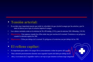 • Tensión arterial:
•

Es un dato muy importante puesto que mide la velocidad a la que circula la sangre por las arterias y por lo
tanto la fuerza con el que el corazón impulsa la sangre.

•

Los valores normales están en la mínima de 50 a 90 mmhg. (5-9) y para la máxima 100-140mmhg ( 10-14).

•

Hipertension: Esto aparece cuando las cifras están muy por encima de lo normal. Comienza a ser peligrosa
cuando la máxima supera los 200.

•

Hipotension: Cifras por debajo de lo normal. Es peligrosa si la máxima cae por debajo de los 100.

•

• El relleno capilar:
•

Es importante para saber si la sangre lleva correctamente a todas las partes del cuerpo.

•

Para valorarlo presionaremos durante unos segundo la parte del dedo por debajo de la

•

uña y si en menos de 2 segundos vuelve a ser rojo es que tenemos un buen riego sanguíneo

 
