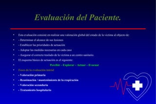 Evaluación del Paciente.
•

Esta evaluación consiste en realizar una valoración global del estado de la victima al objecto de:

•

- Determinar el alcance de sus lesiones

•

- Establecer las prioridades de actuación

•

- Adoptar las medidas necesarias en cada caso

•

- Asegurar el correcto traslado de la victima a un centro sanitario.

•

El esquema básico de actuación es el siguiente:

•

Percibir – Explorar – Actuar – Evacuar

•

Fases de la evaluación inicial

•

- Valoración primaria

•

- Reanimación / mantenimiento de la respiración

•

- Valoración secundaria

•

- Tratamiento hospitalario

 