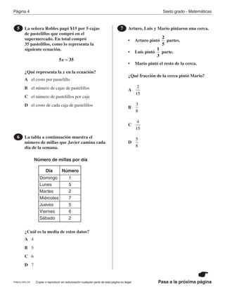 Página 4 Sexto grado - Matemáticas
Copiar o reproducir sin autorización cualquier parte de esta página es ilegal.PRM15-OP6-CR Pasa a la próxima página
La señora Robles pagó $15 por 5 cajas
de pastelillos que compró en el
supermercado. En total compró
35 pastelillos, como lo representa la
siguiente ecuación.
¿Qué representa la x en la ecuación?
5
5 35x =
A
B
C
D
el costo por pastelillo
el número de cajas de pastelillos
el número de pastelillos por caja
el costo de cada caja de pastelillos
La tabla a continuación muestra el
número de millas que Javier camina cada
día de la semana.
¿Cuál es la media de estos datos?
6
Número de millas por día
Día Número
Domingo
Lunes
Martes
Miércoles
Jueves
Viernes
Sábado
1
5
2
7
5
6
2
A
B
C
D
4
5
6
7
Arturo, Luis y Mario pintaron una cerca.
• Arturo pintó partes.
• Luis pintó parte.
• Mario pintó el resto de la cerca.
¿Qué fracción de la cerca pintó Mario?
7
2
5
1
3
A
B
C
D
2
15
3
8
4
15
5
8
PR870068_Gr6Math_RIB_G6 Math RIB 1/29/15 11:36 AM Page 4
 