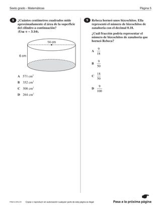 Copiar o reproducir sin autorización cualquier parte de esta página es ilegal.PRM15-OP6-CR
Sexto grado - Matemáticas Página 5
Pasa a la próxima página
¿Cuántos centímetros cuadrados mide
aproximadamente el área de la superficie
del cilindro a continuación?
8
(Usa π ≈ 3 14. ).
14 cm
6 cm
A
B
C
D
571 2
cm
352 2
cm
308 2
cm
264 2
cm
Rebeca horneó unos bizcochitos. Ella
representó el número de bizcochitos de
zanahoria con el decimal 0.18.
¿Cuál fracción podría representar el
número de bizcochitos de zanahoria que
horneó Rebeca?
9
A
B
C
D
9
18
9
50
18
50
9
100
PR870068_Gr6Math_RIB_G6 Math RIB 1/29/15 11:36 AM Page 5
 