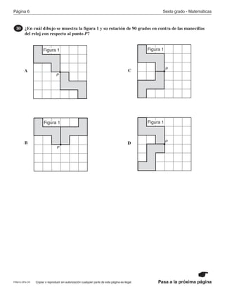 Página 6 Sexto grado - Matemáticas
Copiar o reproducir sin autorización cualquier parte de esta página es ilegal.PRM15-OP6-CR Pasa a la próxima página
¿En cuál dibujo se muestra la figura 1 y su rotación de 90 grados en contra de las manecillas
del reloj con respecto al punto P?
10
A
B
C
D
P
Figura 1
P
Figura 1
Figura 1
P
P
Figura 1
PR870068_Gr6Math_RIB_G6 Math RIB 1/29/15 11:36 AM Page 6
 