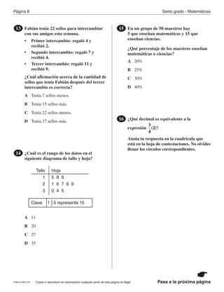 Página 8 Sexto grado - Matemáticas
Copiar o reproducir sin autorización cualquier parte de esta página es ilegal.PRM15-OP6-CR Pasa a la próxima página
Fabián tenía 22 sellos para intercambiar
con sus amigos esta semana.
• Primer intercambio: regaló 4 y
recibió 2.
• Segundo intercambio: regaló 7 y
recibió 4.
• Tercer intercambio: regaló 11 y
recibió 9.
¿Cuál afirmación acerca de la cantidad de
sellos que tenía Fabián después del tercer
intercambio es correcta?
13
A
B
C
D
Tenía 7 sellos menos.
Tenía 15 sellos más.
Tenía 22 sellos menos.
Tenía 37 sellos más.
¿Cuál es el rango de los datos en el
siguiente diagrama de tallo y hoja?
14
Tallo
1
2
3
Hoja
5 8 9
1 6 7 8 9
0 4 5
Clave 1 5 representa 15
A
B
C
D
11
20
27
35
En un grupo de 50 maestros hay
5 que enseñan matemáticas y 15 que
enseñan ciencias.
¿Qué porcentaje de los maestros enseñan
matemáticas o ciencias?
15
A
B
C
D
20%
25%
30%
40%
¿Qué decimal es equivalente a la
expresión ?
Anota tu respuesta en la cuadrícula que
está en la hoja de contestaciones. No olvides
llenar los círculos correspondientes.
16
3
4
2( )
PR870068_Gr6Math_RIB_G6 Math RIB 1/29/15 11:36 AM Page 8
 