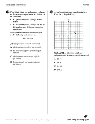 Copiar o reproducir sin autorización cualquier parte de esta página es ilegal.PRM15-OP6-CR
Sexto grado - Matemáticas Página 9
Pasa a la próxima página
Panchita trabajó varias horas en cada una
de dos semanas repartiendo periódicos en
su vecindario.
• La primera semana trabajó cuatro
horas.
• La segunda semana trabajó dos horas.
• En total se ganó $30 repartiendo los
periódicos.
Panchita representó esta situación por
medio de la siguiente ecuación.
¿Qué representa x en esta ecuación?
17
4 2 30x x+ =
A
B
C
D
el número de periódicos que repartió
las horas que repartió periódicos por
semana
el número de semanas que repartió
periódicos
lo que se ganó por hora repartiendo
periódicos
A continuación se muestran los vértices
K y L del triángulo KLM.
Si el es isósceles, ¿cuál par
ordenado podría representar el vértice M?
18
y
x
1
2
3
4
5
6
7
−2
−3
−4
−5
−6
−7
21 3 4 5 6 7−1
−4−5−6−7 −3 −2 −1 0
K
L
ΔKLM
A
B
C
D
( , )2 5
( , )0 5
( , )1 2−
( , )−5 1
PR870068_Gr6Math_RIB_G6 Math RIB 1/29/15 11:36 AM Page 9
 