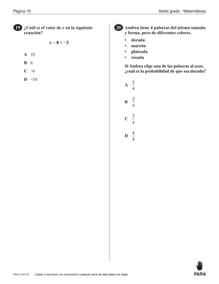 Página 10 Sexto grado - Matemáticas
Copiar o reproducir sin autorización cualquier parte de esta página es ilegal.PRM15-OP6-CR
¿Cuál es el valor de x en la siguiente
ecuación?
19
x − = −8 2
A
B
C
D
10
6
–6
–10
PARA
Andrea tiene 4 pulseras del mismo tamaño
y forma, pero de diferentes colores.
• dorada
• marrón
• plateada
• rosada
Si Andrea elige una de las pulseras al azar,
¿cuál es la probabilidad de que sea dorada?
20
A
B
C
D
1
4
2
4
3
4
4
4
PR870068_Gr6Math_RIB_G6 Math RIB 1/29/15 11:36 AM Page 10
 