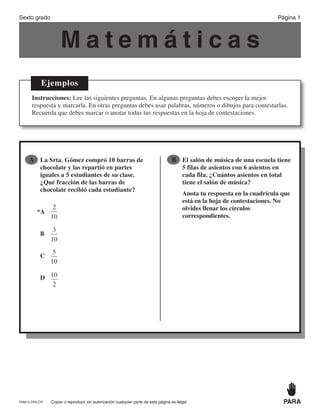 M a t e m á t i c a s
Ejemplos
Instrucciones: Lee las siguientes preguntas. En algunas preguntas debes escoger la mejor
respuesta y marcarla. En otras preguntas debes usar palabras, números o dibujos para contestarlas.
Recuerda que debes marcar o anotar todas tus respuestas en la hoja de contestaciones.
●B El salón de música de una escuela tiene
5 filas de asientos con 6 asientos en
cada fila. ¿Cuántos asientos en total
tiene el salón de música?
Anota tu respuesta en la cuadrícula que
está en la hoja de contestaciones. No
olvides llenar los círculos
correspondientes.
●A La Srta. Gómez compró 10 barras de
chocolate y las repartió en partes
iguales a 5 estudiantes de su clase.
¿Qué fracción de las barras de
chocolate recibió cada estudiante?
*A
2
10
B
3
10
C
5
10
D 10
2
Sexto grado Página 1
Copiar o reproducir sin autorización cualquier parte de esta página es ilegal. PARAPRM15-OP6-CR
PR870068_Gr6Math_RIB_G6 Math RIB 1/29/15 11:36 AM Page 1
 
