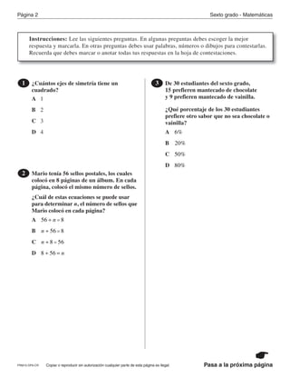 Página 2 Sexto grado - Matemáticas
Copiar o reproducir sin autorización cualquier parte de esta página es ilegal.PRM15-OP6-CR Pasa a la próxima página
Instrucciones: Lee las siguientes preguntas. En algunas preguntas debes escoger la mejor
respuesta y marcarla. En otras preguntas debes usar palabras, números o dibujos para contestarlas.
Recuerda que debes marcar o anotar todas tus respuestas en la hoja de contestaciones.
¿Cuántos ejes de simetría tiene un
cuadrado?
1
A
B
C
D
1
2
3
4
Mario tenía 56 sellos postales, los cuales
colocó en 8 páginas de un álbum. En cada
página, colocó el mismo número de sellos.
¿Cuál de estas ecuaciones se puede usar
para determinar n, el número de sellos que
Mario colocó en cada página?
2
A
B
C
D
56 8÷ =n
n ÷ 56 8=
n ÷ =8 56
8 56÷ = n
De 30 estudiantes del sexto grado,
15 prefieren mantecado de chocolate
y 9 prefieren mantecado de vainilla.
¿Qué porcentaje de los 30 estudiantes
prefiere otro sabor que no sea chocolate o
vainilla?
3
A
B
C
D
6%
20%
50%
80%
PR870068_Gr6Math_RIB_G6 Math RIB 1/29/15 11:36 AM Page 2
 