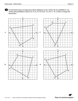 Copiar o reproducir sin autorización cualquier parte de esta página es ilegal.PRM15-OP6-CR
Sexto grado - Matemáticas Página 3
Pasa a la próxima página
Un electricista tiene un mapa para colocar lámparas en los vértices de un cuadrilátero. Los
vértices del cuadrilátero están en E(–5, 2), F(3, 4), G(4, –2) y H(–1, –5). ¿Cuál es el mapa del
electricista?
4
A
B
C
D
y
x
–5
–4
–3
–2
–1
1
2
3
4
5
0–1–2–3–4–5 1 2 3 4 5
F
E
G
H
y
x
–5
–4
–3
–2
–1
1
2
3
4
5
0–1–2–3–4–5 1 2 3 4 5
F
E
G
H
y
x
–5
–4
–3
–2
–1
1
2
3
4
5
0–1–2–3–4–5 1 2 3 4 5
F
E
G
H
y
x
–5
–4
–3
–2
–1
1
2
3
4
5
0–1–2–3–4–5 1 2 3 4 5
F
E
G
H
PR870068_Gr6Math_RIB_G6 Math RIB 1/29/15 11:36 AM Page 3
 