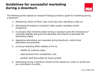 Guidelines for successful marketing during a downturn The following points (based on research findings) provide a guide for marketing during a downturn: Maintaining ‘Share of Mind’ costs much less than rebuilding it later on. Advertising throughout a recession helps sustain necessary brand recognition. A company that maintains spend during a recession gives the impression of corporate stability and gives the advertiser the chance to dominate the advertising media. Aggressive advertisers are rewarded during downturns, whilst timid advertisers are punished. A strong marketing effort enables a firm to:  solidify its customer base; steal business from competitors; and position itself favourably for future growth. Advertising during a downturn should not be viewed as a drain on profits but as a contributor to profits. Source: ABM, 2002 