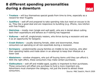 8 different spending personalities  during a downturn Treaters  – will buy themselves special goods from time to time, especially as a reward for their frugality Justifiers  – well off and prepared to take spending risks but need an excuse to do so. They like a good deal and are responsive to bundling (e.g. iPhone, new kitchen with free fridge). Ostriches  – mostly men (single and well paid), who are in denial about cutting back their expenditure and behave as if nothing has happened  Vultures  – well off, single/empty nesters, who thrive during a recession and see it as an opportunity for bargains Crash   Dieters  – usually skewing female, older and downmarket, these consumers cut spending on all non-essentials during a recession Scrimpers  – predominantly young families on middle to low incomes, who alter their spending habits and trade down in an attempt to keep their lifestyle at a lower cost Abstainers  – window shoppers, who put off buying items until they can afford it. With the right offers, these consumers may make certain purchases. Clothcutters   – well off and middle-aged, quality is important to their purchases. These consumers will offset one purchase to fund a more important one. Advertisers must champion the category, not just the brand to attract these consumers. Source: M&C Saatchi, March 2009 