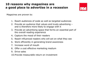 10 reasons why magazines are  a good place to advertise in a recession Magazines are proven to: Reach audiences of scale as well as targeted audiences Provide an audience that values and trusts advertising – and is therefore more likely to engage with it Provide an advertising space that forms an essential part of the overall reading experience Capture the mood of their readers Reach influenced readers who will act on what they see Work efficiently in generating brand awareness Increase word of mouth Offer a cost effective marketing medium Drive sales  Provide measurable return on investment 
