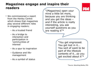 Magazines engage and inspire their readers We commissioned a report from the Henley Centre which shows that magazines play several different roles in engaging readers: As a trusted friend As a bridge to interaction and participation in ‘communities of interest’ As a spur to inspiration Guidance and life-management As a symbol of status “ (Magazines) open your mind a little bit more, because you are thinking and you get the ideas – and if the article is really interesting, you ask yourself questions as you are reading it”* “ You get engrossed. You get lost in it... You sort of want to be part of the lifestyle contents of it...so you get excited about it”* *Source: Absorbing Media, PPA 