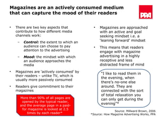 Magazines are an actively consumed medium that can capture the mood of their readers There are two key aspects that contribute to how different media channels work: Control:  the extent to which an audience can choose to pay attention to the advertising Mood:  the mindset with which an audience approaches the media Magazines are ‘actively consumed’ by their readers – unlike TV, which is usually more passively consumed Readers give commitment to their magazines  “ I like to read them in the evening, when there’s no-one else around. They are connected with the sort of total relaxation you can only get during the evening”* Source: Millward Brown, 2006 *Source: How Magazine Advertising Works, PPA Magazines are approached with an active and goal seeking mindset i.e. a ‘leaning forward’ mindset  This means that readers engage with magazine advertising in a highly receptive and less distracted frame of mind More than 90% of all pages are opened by the typical reader, and the average page in a paid-for magazine is looked at 2.5 times by each reader*  