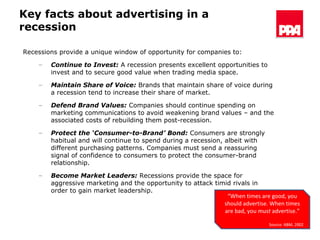 Key facts about advertising in a recession Recessions provide a unique window of opportunity for companies to: Continue to Invest:  A recession presents excellent opportunities to invest and to secure good value when trading media space.  Maintain Share of Voice:  Brands that maintain share of voice during a recession tend to increase their share of market. Defend Brand Values:  Companies should continue spending on marketing communications to avoid weakening brand values – and the associated costs of rebuilding them post-recession. Protect the ‘Consumer-to-Brand’ Bond:  Consumers are strongly habitual and will continue to spend during a recession, albeit with different purchasing patterns. Companies must send a reassuring signal of confidence to consumers to protect the consumer-brand relationship. Become Market Leaders:  Recessions provide the space for aggressive marketing and the opportunity to attack timid rivals in order to gain market leadership. “ When times are good, you should advertise. When times are bad, you  must  advertise.” Source: ABM, 2002 
