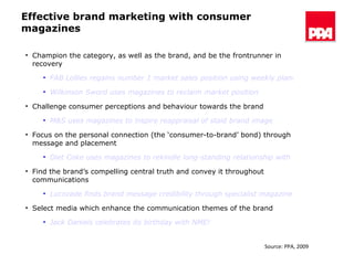 Effective brand marketing with consumer magazines Champion the category, as well as the brand, and be the frontrunner in recovery FAB Lollies regains number 1 market sales position using weekly planning weights Wilkinson Sword uses magazines to reclaim market position Challenge consumer perceptions and behaviour towards the brand M&S uses magazines to inspire reappraisal of staid brand image  Focus on the personal connection (the ‘consumer-to-brand’ bond) through message and placement Diet Coke uses magazines to rekindle long-standing relationship with young women Find the brand’s compelling central truth and convey it throughout communications Lucozade finds brand message credibility through specialist magazine advertising Select media which enhance the communication themes of the brand Jack Daniels celebrates its birthday with NME! Source: PPA, 2009 