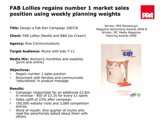FAB Lollies regains number 1 market sales position using weekly planning weights Title:  Design a Fab Den Campaign 2007/8 Client:  FAB Lollies (Nestle and R&R Ice Cream)  Agency:  Rise Communications Target Audience:   Mums with kids 7-11  Media Mix:  Women’s monthlies and weeklies (print and online) Objectives: Regain number 1 sales position Reconnect with families and communicate ‘naturalness’ in product message Results:   Campaign responsible for an additional £2.8m in revenue - ROI of £3.35 for every £1 spent Sales uplift of 23% after campaign 100,000 website visits and 3,000 competition entries Word of mouth: One quarter of mums who read the advertorials talked about them with others Winner, PPA Marketing’s  Magazine Advertising Awards 2008 & Winner, IPC Media Magazine  Planning Awards 2008  