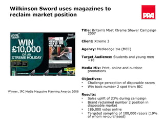 Wilkinson Sword uses magazines to reclaim market position Title:  Britain’s Most Xtreme Shaver Campaign 2007 Client:   Xtreme 3 Agency:   Mediaedge:cia (MEC) Target Audience:  Students and young  men +18 Media Mix:  Print, online and outdoor promotions Objectives: Challenge perception of disposable razors  Win back number 2 spot from BIC  Results:   Sales uplift of 23% during campaign Brand reclaimed number 2 position in disposable market 186,000 votes online  Targeted sampling of 100,000 razors (19% of whom re-purchased) Winner, IPC Media Magazine Planning Awards 2008  