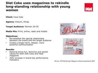 Diet Coke uses magazines to rekindle long-standing relationship with young women Client:  Coca Cola  Agency:  Vizeum, Emap Target Audience:  Women 20-35 Media Mix:  Print, online, radio and mobile Objectives: Re-establish the special relationship between the brand and the target audience  Create a longer-term, deeper, more powerful communication Results:   Editorial drove fun, feminine and stylish values for both Diet Coke and Heat magazine 25% increase in brand key performance indicators Winner, PPA Marketing’s Magazine Advertising Awards 2007 