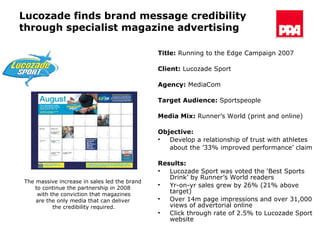 Lucozade finds brand message credibility through specialist magazine advertising Title:  Running to the Edge Campaign 2007 Client:  Lucozade Sport Agency:  MediaCom Target Audience:   Sportspeople  Media Mix:  Runner’s World (print and online) Objective: Develop a relationship of trust with athletes  about the ’33% improved performance’ claim Results:   Lucozade Sport was voted the ‘Best Sports Drink’ by Runner’s World readers Yr-on-yr sales grew by 26% (21% above target) Over 14m page impressions and over 31,000 views of advertorial online Click through rate of 2.5% to Lucozade Sport website The massive increase in sales led the brand  to continue the partnership in 2008  with the conviction that magazines are the only media that can deliver  the credibility required. 