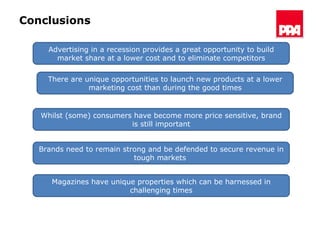 Conclusions Advertising in a recession provides a great opportunity to build market share at a lower cost and to eliminate competitors Whilst (some) consumers have become more price sensitive, brand is still important Brands need to remain strong and be defended to secure revenue in tough markets  Magazines have unique properties which can be harnessed in challenging times There are unique opportunities to launch new products at a lower marketing cost than during the good times 