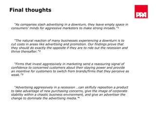 Final thoughts “ As companies slash advertising in a downturn, they leave empty space in consumers’ minds for aggressive marketers to make strong inroads.”¹  “ The natural reaction of many businesses experiencing a downturn is to cut costs in areas like advertising and promotion. Our findings prove that they should do exactly the opposite if they are to ride out the recession and thrive thereafter.”²   “ Firms that invest aggressively in marketing send a reassuring signal of confidence to concerned customers about their staying power and provide an incentive for customers to switch from brands/firms that they perceive as weak.”³  “ Advertising aggressively in a recession …can skilfully reposition a product to take advantage of new purchasing concerns, give the image of corporate stability within a chaotic business environment, and give an advertiser the change to dominate the advertising media.”⁴ 