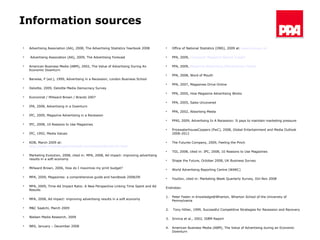 Information sources Advertising Association (AA), 2008, The Advertising Statistics Yearbook 2008 Advertising Association (AA), 2009, The Advertising Forecast American Business Media (ABM), 2002, The Value of Advertising During An Economic Downturn Barwise, P (ed.), 1999, Advertising in a Recession, London Business School Deloitte, 2009, Deloitte Media Democracy Survey  Economist / Millward Brown / Brandz 2007  IPA, 2008, Advertising in a Downturn IPC, 2009, Magazine Advertising in a Recession IPC, 2008, 10 Reasons to Use Magazines IPC, 1992, Media Values KDB, March 2009 at:  http://www.marketingservicestalk.com/news/kdb/kdb103.html Marketing Evolution, 2008, cited in: MPA, 2008, Ad impact: improving advertising results in a soft economy Millward Brown, 2006, How do I maximize my print budget? MPA, 2009, Magazines: a comprehensive guide and handbook 2008/09  MPA, 2009, Time-Ad Impact Ratio: A New Perspective Linking Time Spent and Ad Results MPA, 2008, Ad impact: improving advertising results in a soft economy M&C Saatchi, March 2009 Nielsen Media Research, 2009 NRS, January – December 2008 Office of National Statistics (ONS), 2009 at:  www.ons.gov.uk   PPA, 2009,  Consumer Magazine Market Insight  PPA, 2009,  Magazine Advertising Effectiveness Toolkit PPA, 2008, Word of Mouth PPA, 2007, Magazines Drive Online PPA, 2005, How Magazine Advertising Works PPA, 2005, Sales Uncovered PPA, 2002, Absorbing Media PPAI, 2009, Advertising In A Recession: It pays to maintain marketing pressure PricewaterhouseCoopers (PwC), 2008, Global Entertainment and Media Outlook 2008-2012 The Futures Company, 2009, Feeling the Pinch TGI, 2008, cited in: IPC, 2008, 10 Reasons to Use Magazines Shape the Future, October 2008, UK Business Survey  World Advertising Reporting Centre (WARC) YouGov, cited in: Marketing Week Quarterly Survey, Oct-Nov 2008 Endnotes: 1. Peter Faden in Knowledge@Wharton, Wharton School of the University of Pennsylvania 2.  Tony Hillier, 1999, Successful Competitive Strategies for Recession and Recovery 3. Sriniva et al., 2002, ISBM Report 4. American Business Media (ABM), The Value of Advertising during an Economic Downturn  