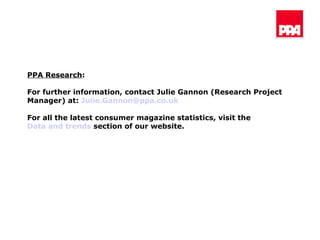 PPA Research : For further information, contact Julie Gannon (Research Project Manager) at:  [email_address] For all the latest consumer magazine statistics, visit the  Data and trends  section of our website. 
