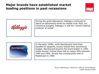 Major brands have established market leading positions in past recessions During the great depression, Kellogg’s continued to spend on advertising whilst its closest rival, Post, cut marketing budgets. Kellogg’s is still the “world’s leading producer of cereal”. In the early 1990s, while Barclaycard more than doubled its adspend, Access halved their advertising budget. Barclaycard became the brand leader in 1993, whilst Access’ market share fell by nearly 50% between 1990 and 1995. Access was subsequently sold to Mastercard in 1996. Source: Advertising in a Recession, 1999, ed. Patrick Barwise, London Business School 