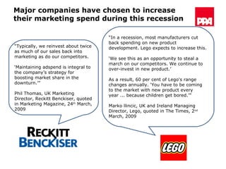 Major companies have chosen to increase their marketing spend during this recession “ Typically, we reinvest about twice as much of our sales back into marketing as do our competitors.  ‘ Maintaining adspend is integral to the company’s strategy for boosting market share in the downturn.’” Phil Thomas, UK Marketing Director, Reckitt Benckiser, quoted in Marketing Magazine, 24 th  March, 2009 “ In a recession, most manufacturers cut back spending on new product development. Lego expects to increase this.  ‘ We see this as an opportunity to steal a march on our competitors. We continue to over-invest in new product.’  As a result, 60 per cent of Lego's range changes annually. ‘You have to be coming to the market with new product every year ... because children get bored.’”  Marko llincic, UK and Ireland Managing Director, Lego, quoted in  The Times, 2 nd  March, 2009 
