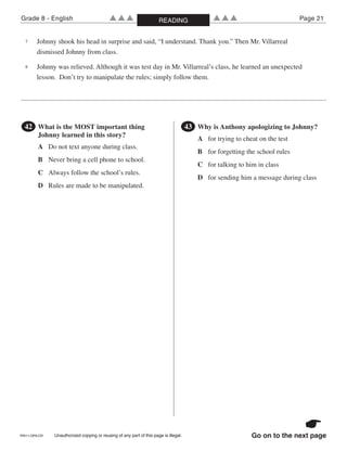 PRI11-OP8-CR Unauthorized copying or reusing of any part of this page is illegal.
Grade 8 - English Page 21▲▲▲ ▲▲▲READING
Go on to the next page
7 Johnny shook his head in surprise and said, “I understand. Thank you.” Then Mr. Villarreal
dismissed Johnny from class.
8 Johnny was relieved. Although it was test day in Mr. Villarreal’s class, he learned an unexpected
lesson. Don’t try to manipulate the rules; simply follow them.
●42 What is the MOST important thing
Johnny learned in this story?
A Do not text anyone during class.
B Never bring a cell phone to school.
C Always follow the school’s rules.
D Rules are made to be manipulated.
●43 Why is Anthony apologizing to Johnny?
A for trying to cheat on the test
B for forgetting the school rules
C for talking to him in class
D for sending him a message during class
 