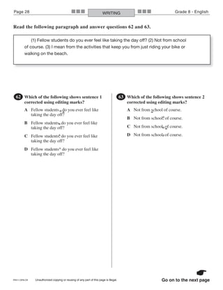 PRI11-OP8-CR Unauthorized copying or reusing of any part of this page is illegal.
Page 28 Grade 8 - EnglishWRITING■■■ ■■■
Go on to the next page
Read the following paragraph and answer questions 62 and 63.
(1) Fellow students do you ever feel like taking the day off? (2) Not from school
of course. (3) I mean from the activities that keep you from just riding your bike or
walking on the beach.
●62 Which of the following shows sentence 1
corrected using editing marks?
A Fellow students . do you ever feel like
taking the day off?
B Fellow students, do you ever feel like
taking the day off?
C Fellow students; do you ever feel like
taking the day off?
D Fellow students^ do you ever feel like
taking the day off?
^
^
●63 Which of the following shows sentence 2
corrected using editing marks?
A Not from school of course.
B Not from school; of course.
C Not from school. of course.
D Not from school, of course.
^
^
 