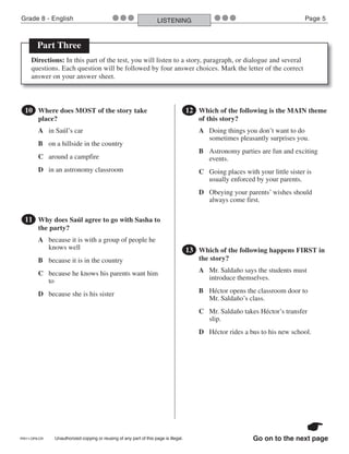 PRI11-OP8-CR Unauthorized copying or reusing of any part of this page is illegal.
Grade 8 - English Page 5LISTENING●●● ●●●
Go on to the next page
●10 Where does MOST of the story take
place?
A in Saúl’s car
B on a hillside in the country
C around a campfire
D in an astronomy classroom
●11 Why does Saúl agree to go with Sasha to
the party?
A because it is with a group of people he
knows well
B because it is in the country
C because he knows his parents want him
to
D because she is his sister
●12 Which of the following is the MAIN theme
of this story?
A Doing things you don’t want to do
sometimes pleasantly surprises you.
B Astronomy parties are fun and exciting
events.
C Going places with your little sister is
usually enforced by your parents.
D Obeying your parents’ wishes should
always come first.
Part Three
Directions: In this part of the test, you will listen to a story, paragraph, or dialogue and several
questions. Each question will be followed by four answer choices. Mark the letter of the correct
answer on your answer sheet.
●13 Which of the following happens FIRST in
the story?
A Mr. Saldaño says the students must
introduce themselves.
B Héctor opens the classroom door to
Mr. Saldaño’s class.
C Mr. Saldaño takes Héctor’s transfer
slip.
D Héctor rides a bus to his new school.
 