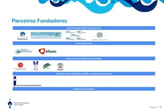 Os parceirosAdministração Pública Central e LocalA perspectiva para o envolvimento do EstadoOrganismos da administração pública central tutelados por diferentes ministérios .Municípios, associações de municípios e ANMPA PPA deverá contribuir para um mais eficaz entrosamento das actividades dos vários Ministérios que, directa ou indirectamente se relacionam com os temas da água. É também esta prática que se verifica em várias parceiras europeias.Nesse sentido, perspectiva-se que para além do MAOTDR, os seguintes ministérios estejam envolvidos no quadro de acção da PPA, num formato de alto patrocínio institucional:  Ministério dos Negócios Estrangeiros;  Ministério da Ciência e Tecnologia;  Ministério da Economia.Sector EmpresarialEmpresas de consultoria (engenharia, gestão, economia, etc), empresas de construção civil, empresas operadoras de sistemas de águas, empresas da área da energia,  fornecedores de tecnologia e equipamentos, associações empresariais.Centros de Investigação e UniversidadesUniversidades, centros de investigação, instituições técnico-científicas.Sociedade Civil e UtilizadoresONG’s e Associações SectoriaisAssociações não governamentais para o ambiente, associações técnico-científicas e profissionais, organizações não governamentais para o desenvolvimento, entidades representantes dos sectores utilizadores (agricultura, industria, energia) etc.Entidades financiadorasInstituições financeiras ou de cooperação.8