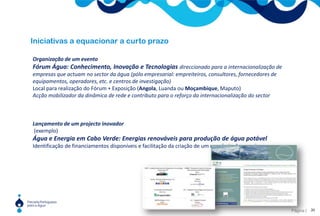 5O âmbito de actuaçãoComunidade lusófona, Europa, Magreb e Comunidade ibero-americanaGestão sustentável dos recursos hídricosAbastecimento de água e saneamento de águas residuaisSoluções institucionais, jurídicas e económicas para a gestão da águaDiminuição da vulnerabilidade às cheias e secas e adaptação às alterações climáticasEficiência no uso da águaÁgua e energia; Água e alimentação; Água e saúdeGestão integrada de zonas costeirasApoio ao desenvolvimento e combate à pobreza através do acesso à água e ao saneamento.Formação e capacitaçãoA PPA deverá ser uma entidade facilitadora das ligações Norte – Sul e Oeste – Este.9