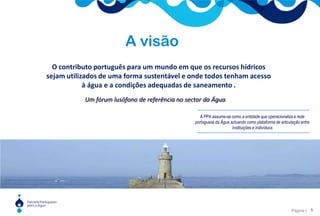 A visãoO contributo português para um mundo em que os recursos hídricos sejam utilizados de uma forma sustentável e onde todos tenham acesso à água e a condições adequadas de saneamento .Um fórum lusófono de referência no sector da ÁguaA PPA assume-se como a entidade que operacionaliza a rede portuguesa da Água actuando como plataforma de articulação entre Instituições e indivíduos5