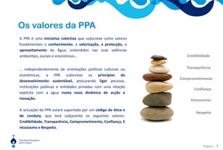 Os valores da PPA A PPA é uma iniciativa colectiva que subscreve como valores fundamentais o conhecimento, a valorização, a protecção, o aproveitamento da Água, entendidos nas suas valências ambientais, sociais e económicas… CredibilidadeTransparência… independentemente de orientações políticas culturais ou económicas, a PPA subscreve os princípios do desenvolvimento sustentável, procurando ligar pessoas, instituições públicas e entidades privadas com uma relação explícita com a água numa nova dinâmica de acção e inovação.ComprometimentoConfiançaEntusiasmoA actuação da PPA estará suportada por um código de ética e de conduta, que terá subjacente os seguintes valores: Credibilidade, Transparência, Comprometimento, Confiança, Entusiasmo e Respeito.Respeito5