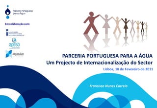 Em colaboração com: PARCERIA PORTUGUESA PARA A ÁGUA Um Projecto de Internacionalização do Sector Lisboa, 18 de Fevereiro de 2011 Francisco Nunes Correia 