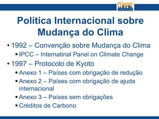 Política Internacional sobre
Mudança do Clima
• 1992 – Convenção sobre Mudança do Clima
 IPCC – Internatinal Panel on Climate Change
• 1997 – Protocolo de Kyoto
 Anexo 1 – Países com obrigação de redução
 Anexo 2 – Países com obrigação de ajuda
internacional
 Anexo 3 – Países sem obrigações
 Créditos de Carbono
 