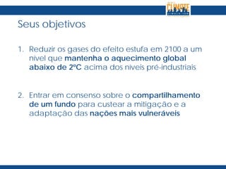 Seus objetivos
1. Reduzir os gases do efeito estufa em 2100 a um
nível que mantenha o aquecimento global
abaixo de 2ºC acima dos níveis pré-industriais
2. Entrar em consenso sobre o compartilhamento
de um fundo para custear a mitigação e a
adaptação das nações mais vulneráveis
 