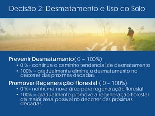 Prevenir Desmatamento( 0 – 100%)
• 0 %= continua o caminho tendencial de desmatamento
• 100% = gradualmente elimina o desmatamento no
decorrer das próximas décadas.
Promover Regeneração Florestal ( 0 – 100%)
• 0 %= nenhuma nova área para regeneração florestal
• 100% = gradualmente promove a regeneração florestal
da maior área possível no decorrer das próximas
décadas
Decisão 2: Desmatamento e Uso do Solo
 