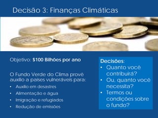 Decisão 3: Finanças Climáticas
Objetivo: $100 Bilhões por ano
O Fundo Verde do Clima provê
auxílio a países vulneráveis para:
• Auxílio em desastres
• Alimentação e água
• Imigração e refugiados
• Redução de emissões
Decisões:
• Quanto você
contribuirá?
• Ou, quanto você
necessita?
• Termos ou
condições sobre
o fundo?
 