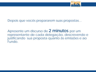 Depois que vocês prepararem suas propostas…
Apresente um discurso de 2 minutos por um
representante de cada delegação, descrevendo e
justificando sua proposta quanto às emissões e ao
Fundo.
 
