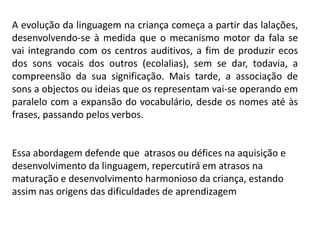 A evolução da linguagem na criança começa a partir das lalações,
desenvolvendo-se à medida que o mecanismo motor da fala se
vai integrando com os centros auditivos, a fim de produzir ecos
dos sons vocais dos outros (ecolalias), sem se dar, todavia, a
compreensão da sua significação. Mais tarde, a associação de
sons a objectos ou ideias que os representam vai-se operando em
paralelo com a expansão do vocabulário, desde os nomes até às
frases, passando pelos verbos.
Essa abordagem defende que atrasos ou défices na aquisição e
desenvolvimento da linguagem, repercutirá em atrasos na
maturação e desenvolvimento harmonioso da criança, estando
assim nas origens das dificuldades de aprendizagem
 