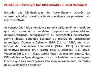 PASSADO E O PRESENTE DAS DIFICULDADES DE APRENDIZAGEM
Passado das Didificuldades de Aprendizagem através da
apresentação dos conceitos e teorias de alguns dos pioneiros mais
representativos.
As concepções iniciais tendiam para uma visão unidimensional, de
que são exemplo os modelos psiquiátricos, psicométricos,
neuropsicológicos, pedagogizantes ou socializantes exclusivistas.
Dentro destes podemos destacar as teorias de organização
neurológica (Doman e Delaeato 1954, Zucman 1960, etc. ), as
teorias de dominância hemisférica (Orton 1931), as teorias
perceptivas (Bender 1957, Frostig 1966, Cruickshank 1931, 1972,
Wepman 1969, etc. ). Estas teorias focam apenas um aspecto das
Dificuldades de Aprendizagem com exclusão de outras abordagens.
É óbvio que tais concepções estão inequivocadamente marcadas
pela sua limitação disciplinar.
 