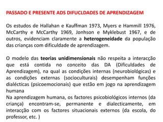 PASSADO E PRESENTE ADS DIFUCLDADES DE APRENDIZAGEM
Os estudos de Hallahan e Kauffman 1973, Myers e Hammill 1976,
McCarthy e McCarthy 1969, Jonhson e Myklebust 1967, e de
outros, evidenciam claramente a heterogeneidade da população
das crianças com dificuldade de aprendizagem.
O modelo das teorias unidimensionais não respeita a interacção
que está contida no conceito das DA (Dificuldades de
Aprendizagem), na qual as condições internas (neurobiológicas) e
as condições externas (socioculturais) desempenham funções
dialécticas (psicoemocionais) que estão em jogo na aprendizagem
humana
Na aprendizagem humana, os factores psicobiológicos internos (da
criança) encontram-se, permanente e dialecticamente, em
interacção com os factores situacionais externos (da escola, do
professor, etc. )
 