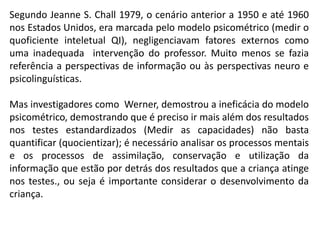 Segundo Jeanne S. Chall 1979, o cenário anterior a 1950 e até 1960
nos Estados Unidos, era marcada pelo modelo psicométrico (medir o
quoficiente inteletual QI), negligenciavam fatores externos como
uma inadequada intervenção do professor. Muito menos se fazia
referência a perspectivas de informação ou às perspectivas neuro e
psicolinguísticas.
Mas investigadores como Werner, demostrou a ineficácia do modelo
psicométrico, demostrando que é preciso ir mais além dos resultados
nos testes estandardizados (Medir as capacidades) não basta
quantificar (quocientizar); é necessário analisar os processos mentais
e os processos de assimilação, conservação e utilização da
informação que estão por detrás dos resultados que a criança atinge
nos testes., ou seja é importante considerar o desenvolvimento da
criança.
 