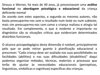 Strauss e Werner, há mais de 40 anos, já preconizavam uma análise
funcional na abordagem psicológica e educacional da criança
deficiente mental
De acordo com estes aspectos, e segundo os mesmos autores, não
basta preocuparmo-nos com o resultado num teste ou num subteste,
mais sim preocuparmo-nos com como a criança realizou e atingiu tal
resultado. Em complemento, o que é evidente e importante no
diagnóstico são as situações críticas que evidenciam determinados
distúrbios funcionais.
O alcance psicopedagógico desta dimensão é notável, principalmente
pelo que se pode retirar guanto à planificação educacional a
prescrever. “Cada criança deve ser avaliada nas suas possibilidades ou
facilidades (abilities) e nas suas dificuldades (disabilities)” daqui
podemos organizar métodos, técnicas, materiais e processos que
terão de ajustar às necessidades educacionais (perceptivas,
linguísticas, simbólicas e cognitivas) específicas das crianças.
 
